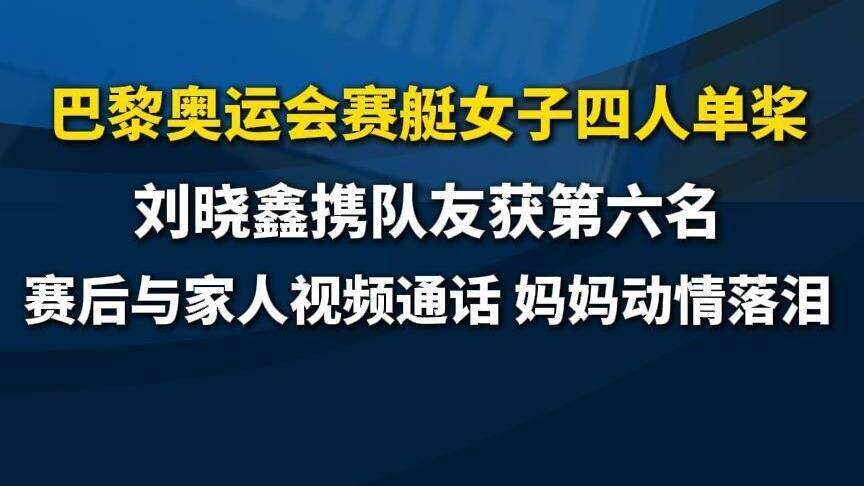 刘晓鑫携队友获巴黎奥运会赛艇女子四人单桨第六名 赛后与家人视频妈妈落泪